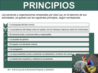 PRINCIPIOS
Las personas y organizaciones amparadas por esta Ley, en el ejercicio de sus
actividades, se guiarán por los siguientes principios, según corresponda:
A)
• La búsqueda del bien común;
B)
• La prevalencia del trabajo sobre el capital y de los intereses colectivos sobre los individuales;
C)
• El comercio justo y consumo ético y responsable,
D)
• La equidad de género;
E)
• El respeto a la identidad cultural;
F)
• La autogestión;
G)
• La responsabilidad social y ambiental, la solidaridad y rendición de cuentas; y,
H)
• La distribución equitativa y solidaria de excedentes.
Art . 4 de la Ley de la Economía Popular y Solidaria
 