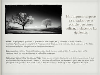 DCIM: Las fotografías que toma se guardan en esta carpeta, tal y como son en otras cámaras
digitales.Aplicaciones como Galería de Fotos y mostrar fotos que se encuentran aquí, pero aquí es donde los
archivos de imágenes subyacentes se almacenan realmente.
Descargas: Los archivos descargados se guardan aquí, aunque usted es libre de moverse a otra parte.
También puede ver estos archivos en la aplicación Descargas.
Películas, Música, Fotos, Ringtones, Vídeo: Estas son las carpetas diseñados para el almacenamiento de sus
archivos multimedia personales. Cuando se conecta el dispositivo a un ordenador, que te dan un lugar obvio
para poner cualquier tipo de música, vídeo, u otros archivos que desea copiar a su dispositivo Android.
Hay algunas carpetas
ya creados que es
posible que desee
utilizar, incluyendo las
siguientes:
 