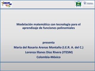 Modelación matemática con tecnología para el
aprendizaje de funciones polinomiales
presenta
María del Rosario Arenas Montaño (I.E.R. A. del C.)
Lorenza Illanes Díaz Rivera (ITESM)
Colombia-México
 