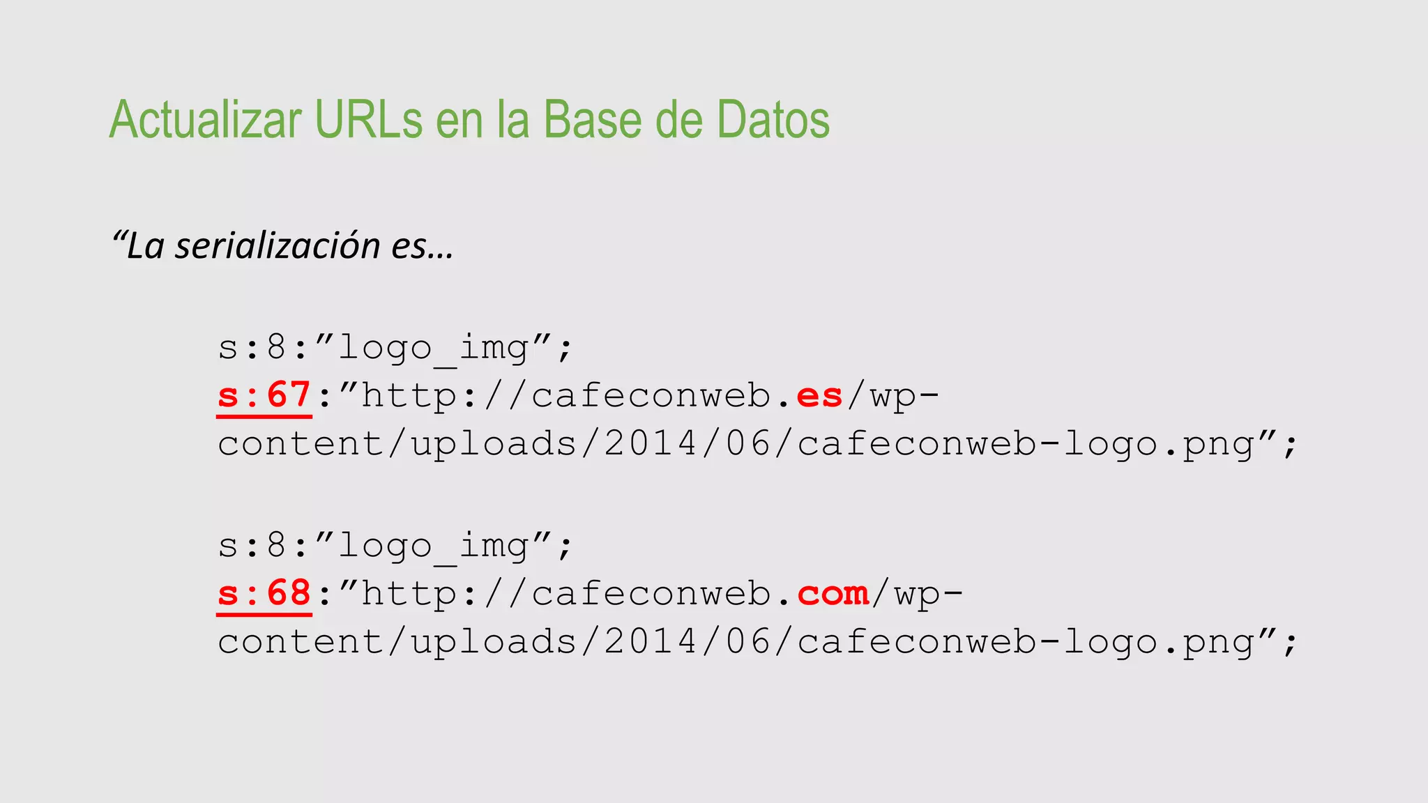 Actualizar URLs en la Base de Datos
“La serialización es…
s:8:”logo_img”;
s:67:”http://cafeconweb.es/wp-
content/uploads/2014/06/cafeconweb-logo.png”;
s:8:”logo_img”;
s:68:”http://cafeconweb.com/wp-
content/uploads/2014/06/cafeconweb-logo.png”;
 