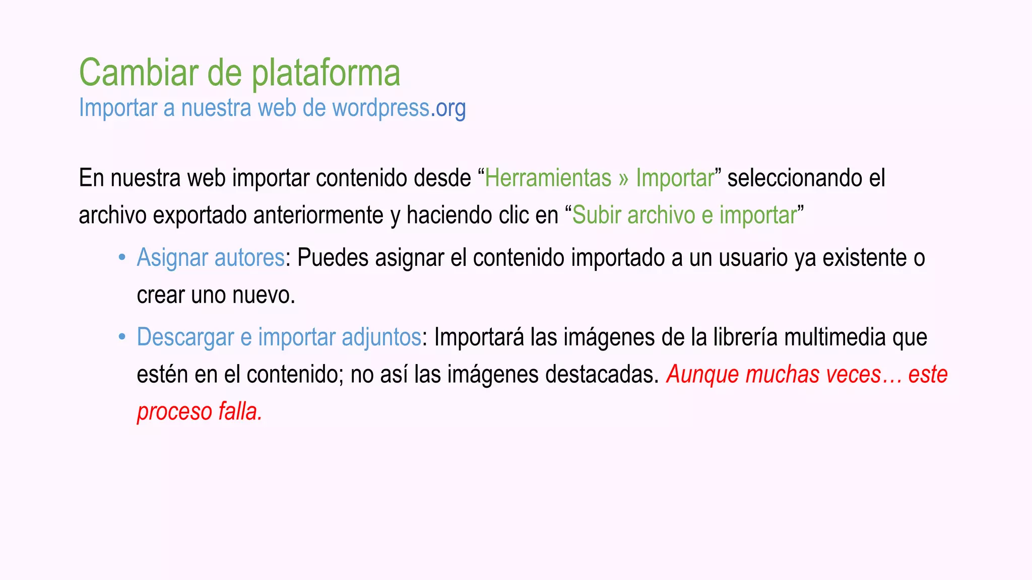 Cambiar de plataforma
Importar a nuestra web de wordpress.org
En nuestra web importar contenido desde “Herramientas » Importar” seleccionando el
archivo exportado anteriormente y haciendo clic en “Subir archivo e importar”
• Asignar autores: Puedes asignar el contenido importado a un usuario ya existente o
crear uno nuevo.
• Descargar e importar adjuntos: Importará las imágenes de la librería multimedia que
estén en el contenido; no así las imágenes destacadas. Aunque muchas veces… este
proceso falla.
 
