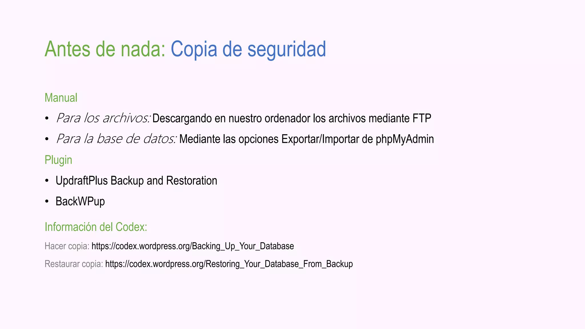 Antes de nada: Copia de seguridad
Manual
• Para los archivos: Descargando en nuestro ordenador los archivos mediante FTP
• Para la base de datos: Mediante las opciones Exportar/Importar de phpMyAdmin
Plugin
• UpdraftPlus Backup and Restoration
• BackWPup
Información del Codex:
Hacer copia: https://codex.wordpress.org/Backing_Up_Your_Database
Restaurar copia: https://codex.wordpress.org/Restoring_Your_Database_From_Backup
 
