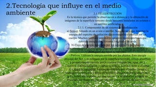 2.Tecnología que influye en el medio
ambiente 2.1.TELEDETECCIÓN
Es la técnica que permite la observación a distancia y la obtención de
imágenes de la superficie terrestre desde sensores instalados en aviones o
en satélites artificiales.
2.1.1. Componentes de un sistema de teledetección
a) Sensor. Situado en un avión o satélite. Son aparatos que detectan la
energía del espectro de radiación electromagnético emitida por un
cuerpo. Muchos satélites incorporan sensores multiespectrales que
detectan energía de diferentes longitudes de onda.
b) Flujo de energía detectada por los sensores. Es la radiación
electromagnética (fotocopia). Dependiendo de la energía utilizada se
distinguen dos tipos de sensores:
- Pasivos. Utilizan la energía emitida por los objetos. Esta energía
procede del Sol, y es reflejada por la superficie terrestre, o bien absorbida
y posteriormente emitida por lo cuerpos (vegetación, agua, etc.).
- Activos. Emiten radiación y captan su reflejo, como el radar o el sonar.
c) Centro de recepción. La imagen obtenida por el sensor (imagen
analógica) se transmite a tierra en forma de imagen digital (códigos de 1
y 0), donde son captadas por una antena. La información recibida es
procesada mediante programas informáticos y distribuida para su uso.
 