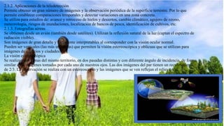 2.1.2. Aplicaciones de la teledetección
Permite obtener un gran número de imágenes y la observación periódica de la superficie terrestre. Por lo que
permite establecer comparaciones temporales y detectar variaciones en una zona concreta.
Se utiliza para estudios de: avance y retroceso de hielos y desiertos, cambio climático, agujero de ozono,
meteorología, riesgos de inundaciones, localización de bancos de pesca, identificación de cultivos, etc.
2.1.3. Fotografías aéreas
Se obtienen desde un avión (también desde satélites). Utilizan la reflexión natural de la luz (captan el espectro de
radiación visible).
Son imágenes de gran detalle y fácilmente interpretables al corresponder con la visión ocular normal.
Pueden ser verticales (las más utilizadas) que permiten la visión estereoscópica y oblicuas que se utilizan para
imágenes de edificios y ciudades.
La visión estereoscópica
Se realizan dos tomas del mismo territorio, en dos pasadas distintas y con diferente ángulo de incidencia, de forma
similar a las imágenes tomadas por cada uno de nuestros ojos. Las dos imágenes del par tienen un recubrimiento
de 2/3. La observación se realiza con un estereoscopio y las imágenes que se ven reflejan el relieve real.
 