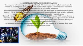 2.2.SISTEMAS INFORMÁTICOS DE SIMULACIÓN
Son programas informáticos que permiten el análisis y la elaboración de modelos predictivos en los estudios
ambientales. Constituyen el medio más eficaz para probar distintas hipótesis acerca de procesos ambientales
mediante la utilización de modelos de los sistemas ambientales.
Uno de los programas de simulación ambiental más conocidos es el WORD que fue presentado por el Club de
Roma en 1970. Su finalidad era determinar el comportamiento del mundo utilizando cinco variables: población,
recursos (no renovables), alimentos producidos, contaminación y capital invertido.
Se simuló con ayuda del ordenador la evolución de la Tierra desde el año 1900 hasta el 2100. Las conclusiones se
expusieron en el libro “Los límites del crecimiento” en donde se determinaba que no se puede mantener el actual
ritmo de crecimiento, tanto de la población como de la economía. El programa sufrió numerosas críticas por la
sencillez del modelo y fue mejorado con las versiones WORD 2 y 3.
Los programas de simulación se aplican a estudios de calidad del aire, el estado de los bosques, clima, aguas
subterráneas, gestión de recursos, etc.
 