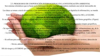 2.3. PROGRAMAS DE COOPERACIÓN INTERNACIONAL EN LA INVESTIGACIÓN AMBIENTAL
Son sistemas telemáticos que se basan en la interconexión entre muchos ordenadores mediante una red de intercambio de
información, con un objetivo común.
Los datos se toman a través de sensores o con instrumentos de medida convencionales, se digitaliza la información y se manda
almacena y transmite a través de la red.
Entre los programas de colaboración internacional más importantes para nosotros se encuentran los SIG y el GLOBE.
2.3.1. Sistemas de información geográfica. SIG
Es un programa de ordenador que contiene datos de la misma porción de un territorio organizados de forma geográfica. (Figura)
Características:
- Los datos proceden de imágenes desde aviones o satélites (teledetección) o de fuentes convencionales (mapas geográficos,
litológicos, …)
- Se representan en capas superpuestas en las que se describen la hidrología, la litología, la pendiente, infraestructuras, etc. de la
zona de estudio. También se incorporan datos cualitativos no representables en mapas (catastrales, censales,…)
- La información se distribuye dividiendo el espacio en celdillas determinadas por coordenadas geográficas. Cada celdilla
contiene la información correspondiente de los datos anteriores.
Utilidad:
- Se utilizan para estudios ambientales de: prevención de riesgos, ordenación del territorio, gestión de recursos, detección de
impactos, etc.
- Sirven, además, para realizar simulaciones si se quiere llevar a cabo alguna modificación en el territorio.
Ejemplos:
SIG de riesgos y el CORINE que está dirigido por la Agencia Europea de Medio Ambiente (AEMA). Este programa incluye otros
como el CORINE-land cover o el CORINE- aire.
 
