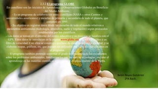 2.3.2 El programa GLOBE
En castellano son las iniciales de Aprendizaje y Observaciones Globales en Beneficio
del Medio Ambiente.
- Es un programa de colaboración entre científicos (NASA y otros Centros y
universidades americanos) y escuelas de primaria y secundaria de todo el planeta, que
comenzó en 1995.
- Su objetivo es registrar datos desde las escuelas de todo el mundo relativos a
parámetros ambientales (hidrología, atmósfera, suelo y vegetación) según protocolos
establecidos por los científicos.
- Los datos se toman en el entorno del centro educativo y su posición se localiza con el
GPS. Estos datos se introducen en la página www.globe.org tras ser sometidos a un
filtro de veracidad. Con ellos se construye una base de datos ambientales mundial, y se
elaboran mapas, gráficos, etc. que pueden ser utilizados por todos los participantes en
el programa.
- El programa también pretende aumentar el grado de conciencia de los estudiantes
sobre los problemas ambientales, familiarizarles con las nuevas tecnologías, mejorar el
aprendizaje en las materias científicas e incrementar el conocimiento de la Tierra.
Belén Reyes Gutiérrez
2ºA Bach.
 