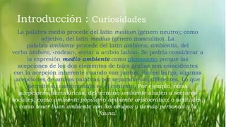 Introducción : Curiosidades
La palabra medio procede del latín medium (género neutro); como
adjetivo, del latín medius (género masculino). La
palabra ambiente procede del latín ambiens, ambientis, del
verbo ambere, «rodear», «estar a ambos lados». Se podría considerar a
la expresión medio ambiente como pleonasmo porque las
acepciones de los dos elementos de tales grafías son coincidentes
con la acepción inherente cuando van juntos. Sin embargo, algunas
acepciones de ambas palabras por separado son diferentes. Lo que
permite su comprensión es el contexto. Por ejemplo, otras
acepciones, metafóricas, del término ambiente aluden a sectores
sociales, como ambiente popular o ambiente aristocrático; o actitudes,
como tener buen ambiente con los amigos y demás personas y la
fauna.
 