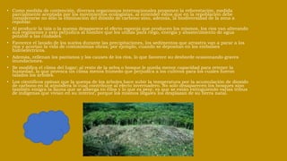 • Como medida de contención, diversos organismos internacionales proponen la reforestación, medida
parcialmente aceptada por los movimientos ecologistas, al entender éstos que en la repoblación debe
considerarse no sólo la eliminación del dióxido de carbono sino, además, la biodiversidad de la zona a
repoblar.
• Al producir la tala o la quema desaparece el efecto esponja que producen los mismos, los ríos van alterando
sus regímenes y esto perjudica al hombre que los utiliza para riego, energía y abastecimiento de agua
potable a las ciudades.
• Favorece el lavado de los suelos durante las precipitaciones, los sedimentos que arrastra van a parar a los
ríos y acortan la vida de costosísimas obras; por ejemplo, cuando se depositan en los embalses
hidroeléctricos.
• Además, rellenan los pantanos y los causes de los ríos, lo que favorece su desborde ocasionando graves
inundaciones.
• Se modifica el clima del lugar; al resto de la selva o bosque le queda menor capacidad para retener la
humedad, lo que provoca un clima menos húmedo que perjudica a los cultivos para los cuales fueron
talados los árboles.
• Los científicos opinan que la quema de los árboles hace subir la temperatura por la acumulación de dioxido
de carbono en la atmósfera lo cual contribuye al efecto invernadero. No solo desaparecen los bosques sino
también emigra la fauna que se alberga en ellos y lo que es peor, es que se están extinguiendo varias tribus
de indígenas que vivian en su interior, porque los mismos ilegales los desplazan de su tierra natal.
 