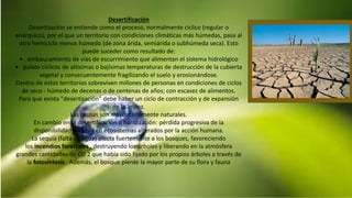 Desertificación
Desertización se entiende como el proceso, normalmente cíclico (regular o
anárquico), por el que un territorio con condiciones climáticas más húmedas, pasa al
otro hemiciclo menos húmedo (de zona árida, semiárida o subhúmeda seca). Esto
puede suceder como resultado de:
• embaucamiento de vías de escurrimiento que alimentan el sistema hidrológico
• pulsos cíclicos de altísimas o bajísimas temperaturas de destrucción de la cubierta
vegetal y consecuentemente fragilizando el suelo y erosionándose.
Dentro de estos territorios sobreviven millones de personas en condiciones de ciclos
de seco - húmedo de decenas o de centenas de años; con escasez de alimentos.
Para que exista "desertización" debe haber un ciclo de contracción y de expansión
de la aridez.
Las causas son mayoritariamente naturales.
En cambio en la desertificación o haridización: pérdida progresiva de la
disponibilidad de agua en ecosistemas alterados por la acción humana.
La sequía (falta de agua) afecta fuertemente a los bosques, favoreciendo
los incendios forestales , destruyendo los árboles y liberando en la atmósfera
grandes cantidades de CO 2 que había sido fijado por los propios árboles a través de
la fotosíntesis . Además, el bosque pierde la mayor parte de su flora y fauna
 