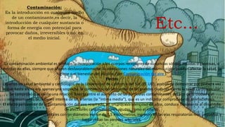 Contaminación:
Es la introducción en cualquier medio
de un contaminante,es decir, la
introducción de cualquier sustancia o
forma de energía con potencial para
provocar daños, irreversibles o no, en
el medio inicial.
La contaminación ambiental es también la incorporación a los cuerpos receptores de sustancias sólidas, liquidas o gaseosas, o
mezclas de ellas, siempre que alteren desfavorablemente las condiciones naturales del mismo, o que puedan afectar la salud, la
higiene o el bienestar del público. (Ver:Contaminación del aire ).
Efectos
Expertos en salud ambiental y cardiólogos de la Universidad de California del Sur (EE.UU), acaban de demostrar por primera vez
lo que hasta ahora era apenas una sospecha: la contaminación ambiental de las grandes ciudades afecta la salud cardiovascular.
Se comprobó que existe una relación directa entre el aumento de las partículas contaminantes del aire de la ciudad y el
engrosamiento de la pared interna de las arterias (la "íntima media"), que es un indicador comprobado de aterosclerosis.
El efecto persistente de la contaminación del aire respirado, en un proceso silencioso de años, conduce finalmente al desarrollo
de afecciones cardiovasculares agudas, como el infarto.
Al inspirar partículas ambientales con un diámetro menor de 2,5 micrómetros, ingresan en las vías respiratorias más pequeñas y
luego irritan las paredes arteriales.
Etc...
 