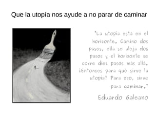 Que la utopía nos ayude a no parar de caminar
“La utopía está en el
horizonte. Camino dos
pasos, ella se aleja dos
pasos y el horizonte se
corre diez pasos más allá.
¿Entonces para qué sirve la
utopía? Para eso, sirve
para caminar.”
Eduardo Galeano
 