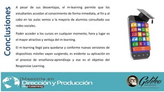 A pesar de sus desventajas, el m-learning permite que los
estudiantes accedan al conocimiento de forma inmediata, al fin y al
cabo en las aulas vemos a la mayoría de alumnos consultado sus
redes sociales.
Poder acceder a los cursos en cualquier momento, hora y lugar es
el mayor atractivo y ventaja del m-learning.
El m-learning llegó para quedarse y conforme nuevas versiones de
dispositivos móviles vayan surgiendo, es evidente su aplicación en
el proceso de enseñanza-aprendizaje y ese es el objetivo del
Responsive Learning.
Conclusiones
 