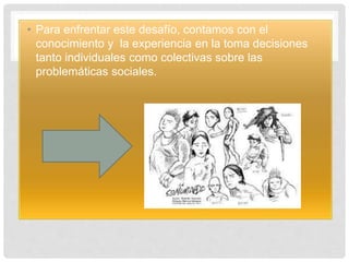 • Para enfrentar este desafío, contamos con el
conocimiento y la experiencia en la toma decisiones
tanto individuales como colectivas sobre las
problemáticas sociales.
 