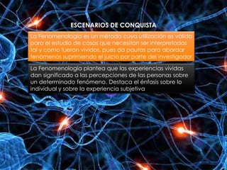 ESCENARIOS DE CONQUISTA
La Fenomenología es un método cuya utilización es válida
para el estudio de casos que necesitan ser interpretados
tal y como fueron vividos, pues da pautas para abordar
fenómenos suprimiendo el juicio por parte del investigador
La Fenomenología plantea que las experiencias vividas
dan significado a las percepciones de las personas sobre
un determinado fenómeno. Destaca el énfasis sobre lo
individual y sobre la experiencia subjetiva
 