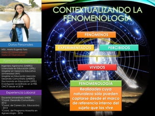 Datos Personales
MSc. María Eugenia Toro
mariu1377@Hotmail.com
mariu1377@gmail.com
Formación Académica
Ingeniero Agrónomo (UNERG)
Licenciada en Educación (UPEL)
Magíster en Gerencia Educativa
(Universidad UNY)
Magíster en Educación Mención
Desarrollo Comunitario (UNERG)
Doctorando en Educación (UPEL)
Investigador acreditado en el PEII.
ONCTI desde el 2014
Experiencia Laboral
Docente Universitario UNESR.
*Coord. Desarrollo Comunitario -
2012
*Coord. de Carrera (Lic. Educación)
- 2013
*Coord. del Programa Maestría en
Agroecología - 2016
VIVIDOS
FENÓMENOS
EXPERIMENTADOS PERCIBIDOS
Realidades cuya
naturaleza sólo pueden
captarse desde el marco
de referencia interno del
sujeto que las vive
FENOMENOLOGÍA
CONTEXTUALIZANDO LA
FENOMENOLOGÍA
 