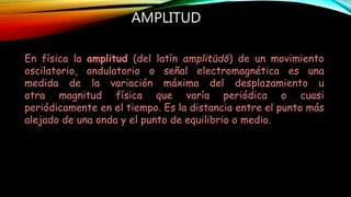 AMPLITUD
En física la amplitud (del latín amplitūdō) de un movimiento
oscilatorio, ondulatorio o señal electromagnética es una
medida de la variación máxima del desplazamiento u
otra magnitud física que varía periódica o cuasi
periódicamente en el tiempo. Es la distancia entre el punto más
alejado de una onda y el punto de equilibrio o medio.
 