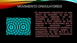 MOVIMIENTO ONDULATORIOS
• El movimiento ondulatorio es más
difícil de entender ya que su
descripción depende de dos
variables la posición x, y el
tiempo t. Este capítulo se sitúa
después de las oscilaciones por la
relación existente entre
movimiento ondulatorio armónico y
movimiento armónico simple, la
composición de dos M.A.S. y la
interferencia de dos movimientos
ondulatorios armónicos.
 