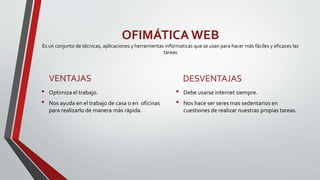 OFIMÁTICA WEB
Es un conjunto de técnicas, aplicaciones y herramientas infórmaticas que se usan para hacer más fáciles y eficaces las
tareas
VENTAJAS
• Optimiza el trabajo.
• Nos ayuda en el trabajo de casa o en oficinas
para realizarlo de manera más rápida.
DESVENTAJAS
• Debe usarse internet siempre.
• Nos hace ser seres mas sedentarios en
cuestiones de realizar nuestras propias tareas.