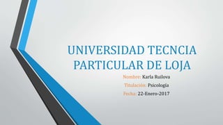 UNIVERSIDAD TECNCIA
PARTICULAR DE LOJA
Nombre: Karla Ruilova
Titulación: Psicología
Fecha: 22-Enero-2017
 