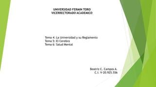 UNIVERSIDAD FERMIN TORO
VICERRECTORADO ACADEMICO
Tema 4: La Universidad y su Reglamento
Tema 5: El Cerebro
Tema 6: Salud Mental
Beatriz C. Campos A.
C.I. V-20.925.556
 