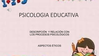 PSICOLOGIA EDUCATIVA
DESCRIPCIÓN Y RELACIÓN CON
LOS PROCESOS PSICOLÓGICOS
ASPECTOS ÉTICOS
 