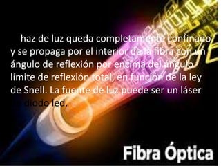 El haz de luz queda completamente confinado
y se propaga por el interior de la fibra con un
ángulo de reflexión por encima del ángulo
límite de reflexión total, en función de la ley
de Snell. La fuente de luz puede ser un láser o
un diodo led.
 
