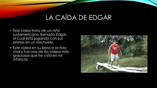 LA CAÍDA DE EDGAR
• Este vídeo trata de un niño
sudamericano, llamado Edgar,
el cual está jugando con sus
primos en un riachuelo.
• Este vídeo en su época se hizo
viral y fue uno de los vídeos más
graciosos que he visto en mi
infancia.
 