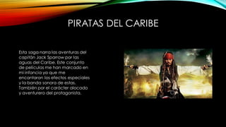 PIRATAS DEL CARIBE
Esta saga narra las aventuras del
capitán Jack Sparrow por las
aguas del Caribe. Este conjunto
de películas me han marcado en
mi infancia ya que me
encantaron los efectos especiales
y la banda sonora de estas.
También por el carácter alocado
y aventurero del protagonista.
 