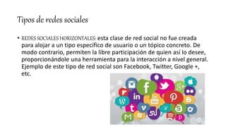 Tipos de redes sociales
• REDES SOCIALES HORIZONTALES: esta clase de red social no fue creada
para alojar a un tipo específico de usuario o un tópico concreto. De
modo contrario, permiten la libre participación de quien así lo desee,
proporcionándole una herramienta para la interacción a nivel general.
Ejemplo de este tipo de red social son Facebook, Twitter, Google +,
etc.
 