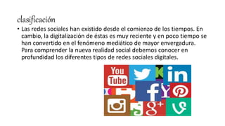 clasificación
• Las redes sociales han existido desde el comienzo de los tiempos. En
cambio, la digitalización de éstas es muy reciente y en poco tiempo se
han convertido en el fenómeno mediático de mayor envergadura.
Para comprender la nueva realidad social debemos conocer en
profundidad los diferentes tipos de redes sociales digitales.
 