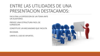 ENTRE LAS UTILIDADES DE UNA
PRESENTACION DESTACAMOS:
FACILITAN LA EXPOSICION DE UN TEMA ANTE
UN AUDITORIO.
PROVEE UNA ESTRUCTURA FACIL DE
CONSEGUIR.
CONSTITUYE UN MECANISMO QUE FACILITA
RECODAR.
LIMIYA EL USO DE APUNTES.
 