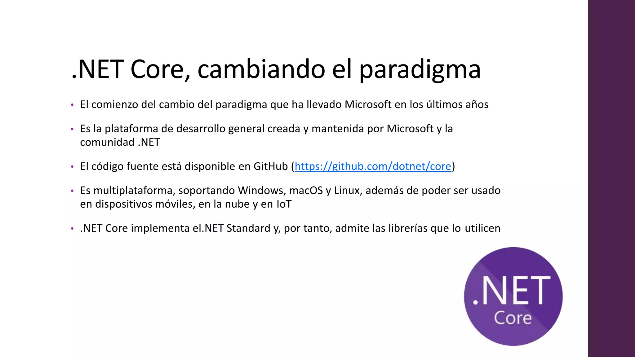 .NET Core, cambiando el paradigma
• El comienzo del cambio del paradigma que ha llevado Microsoft en los últimos años
• Es la plataforma de desarrollo general creada y mantenida por Microsoft y la
comunidad .NET
• El código fuente está disponible en GitHub (https://github.com/dotnet/core)
• Es multiplataforma, soportando Windows, macOS y Linux, además de poder ser usado
en dispositivos móviles, en la nube y en IoT
• .NET Core implementa el.NET Standard y, por tanto, admite las librerías que lo utilicen
 