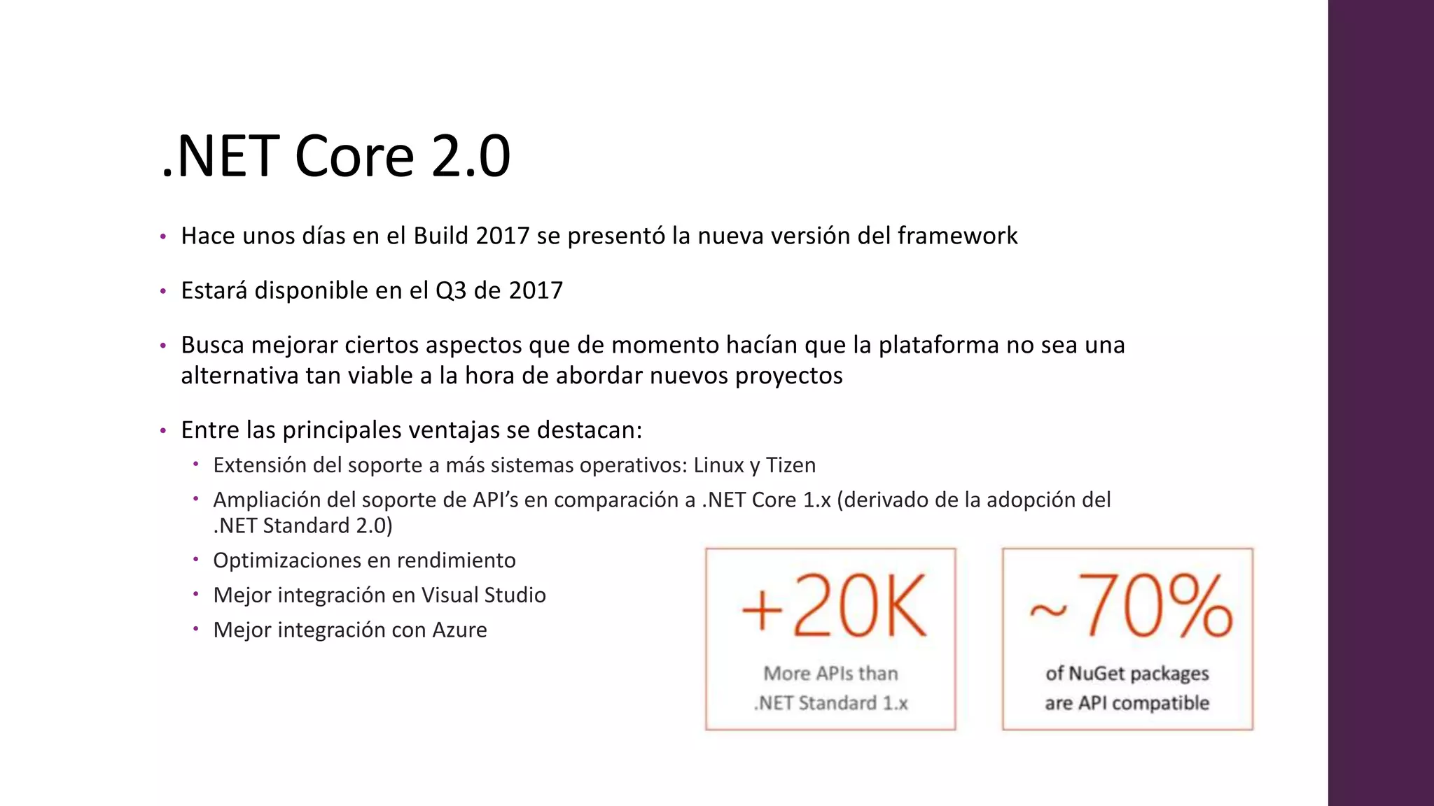 .NET Core 2.0
• Hace unos días en el Build 2017 se presentó la nueva versión del framework
• Estará disponible en el Q3 de 2017
• Busca mejorar ciertos aspectos que de momento hacían que la plataforma no sea una
alternativa tan viable a la hora de abordar nuevos proyectos
• Entre las principales ventajas se destacan:
 Extensión del soporte a más sistemas operativos: Linux y Tizen
 Ampliación del soporte de API’s en comparación a .NET Core 1.x (derivado de la adopción del
.NET Standard 2.0)
 Optimizaciones en rendimiento
 Mejor integración en Visual Studio
 Mejor integración con Azure
 