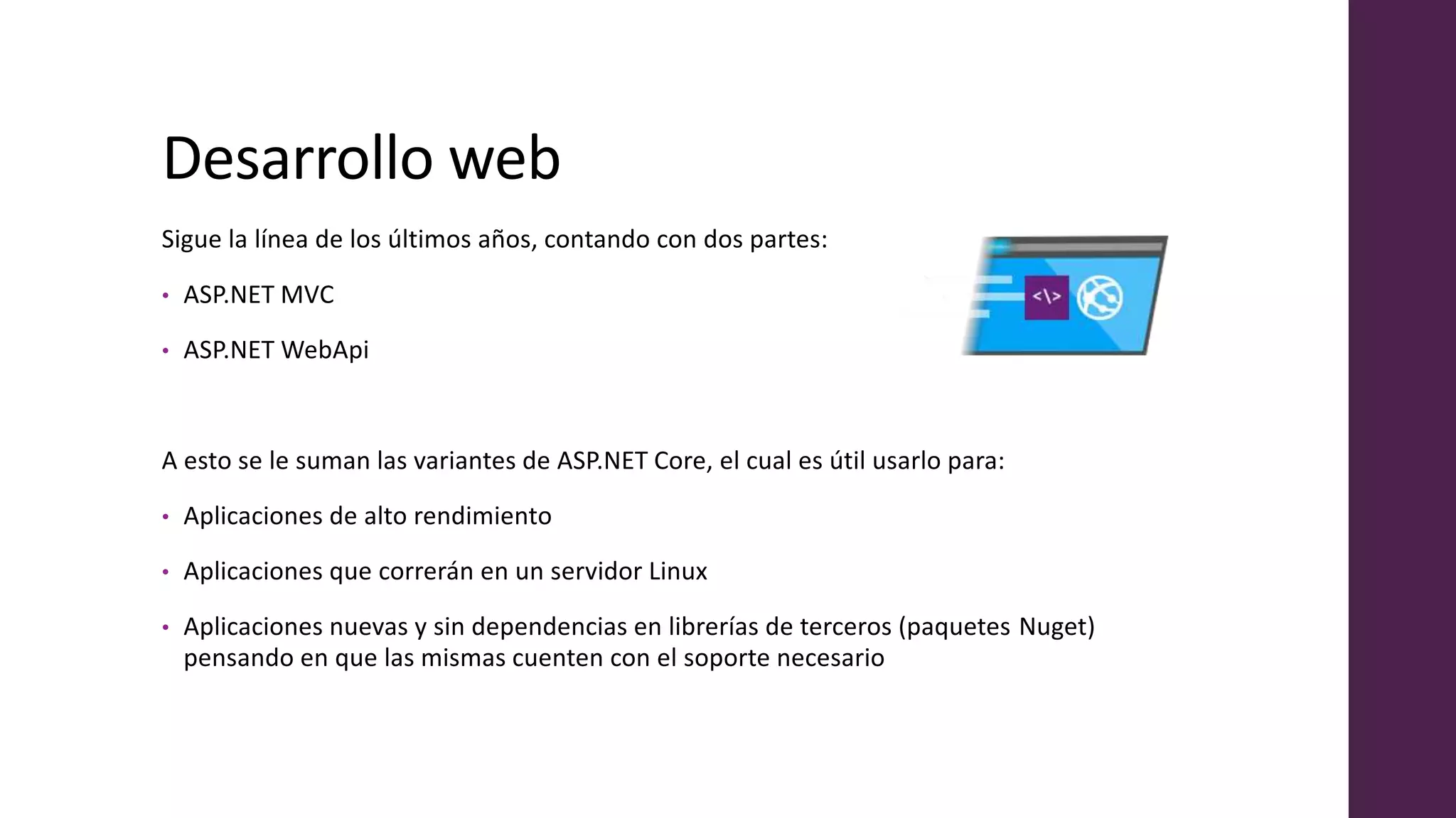 Desarrollo web
Sigue la línea de los últimos años, contando con dos partes:
• ASP.NET MVC
• ASP.NET WebApi
A esto se le suman las variantes de ASP.NET Core, el cual es útil usarlo para:
• Aplicaciones de alto rendimiento
• Aplicaciones que correrán en un servidor Linux
• Aplicaciones nuevas y sin dependencias en librerías de terceros (paquetes Nuget)
pensando en que las mismas cuenten con el soporte necesario
 