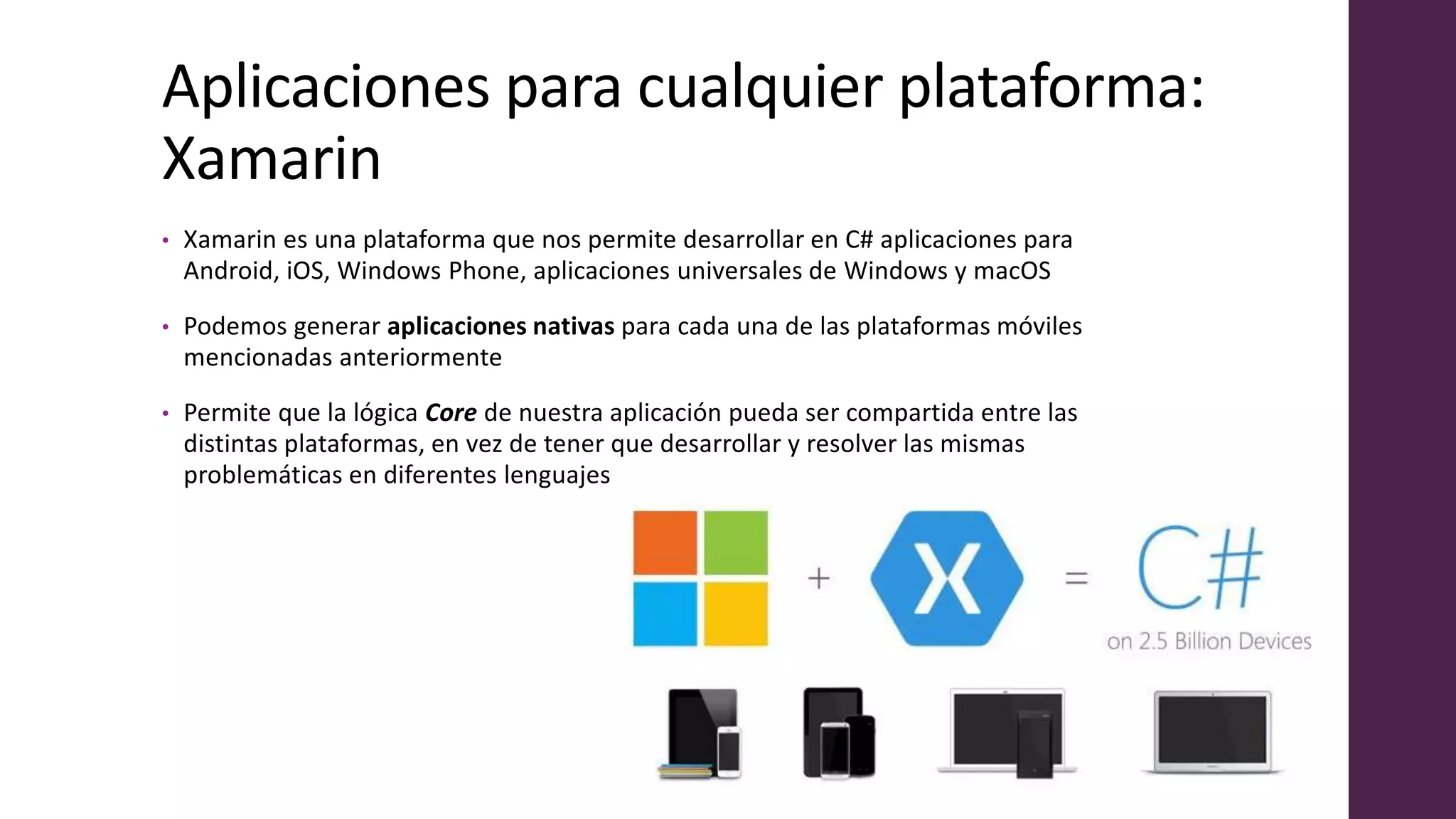 Aplicaciones para cualquier plataforma:
Xamarin
• Xamarin es una plataforma que nos permite desarrollar en C# aplicaciones para
Android, iOS, Windows Phone, aplicaciones universales de Windows y macOS
• Podemos generar aplicaciones nativas para cada una de las plataformas móviles
mencionadas anteriormente
• Permite que la lógica Core de nuestra aplicación pueda ser compartida entre las
distintas plataformas, en vez de tener que desarrollar y resolver las mismas
problemáticas en diferentes lenguajes
 