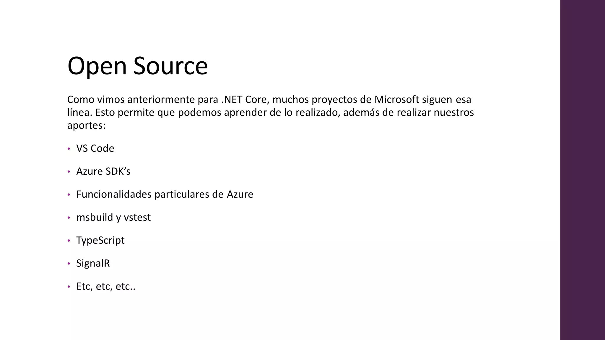 Open Source
Como vimos anteriormente para .NET Core, muchos proyectos de Microsoft siguen esa
línea. Esto permite que podemos aprender de lo realizado, además de realizar nuestros
aportes:
• VS Code
• Azure SDK’s
• Funcionalidades particulares de Azure
• msbuild y vstest
• TypeScript
• SignalR
• Etc, etc, etc..
 