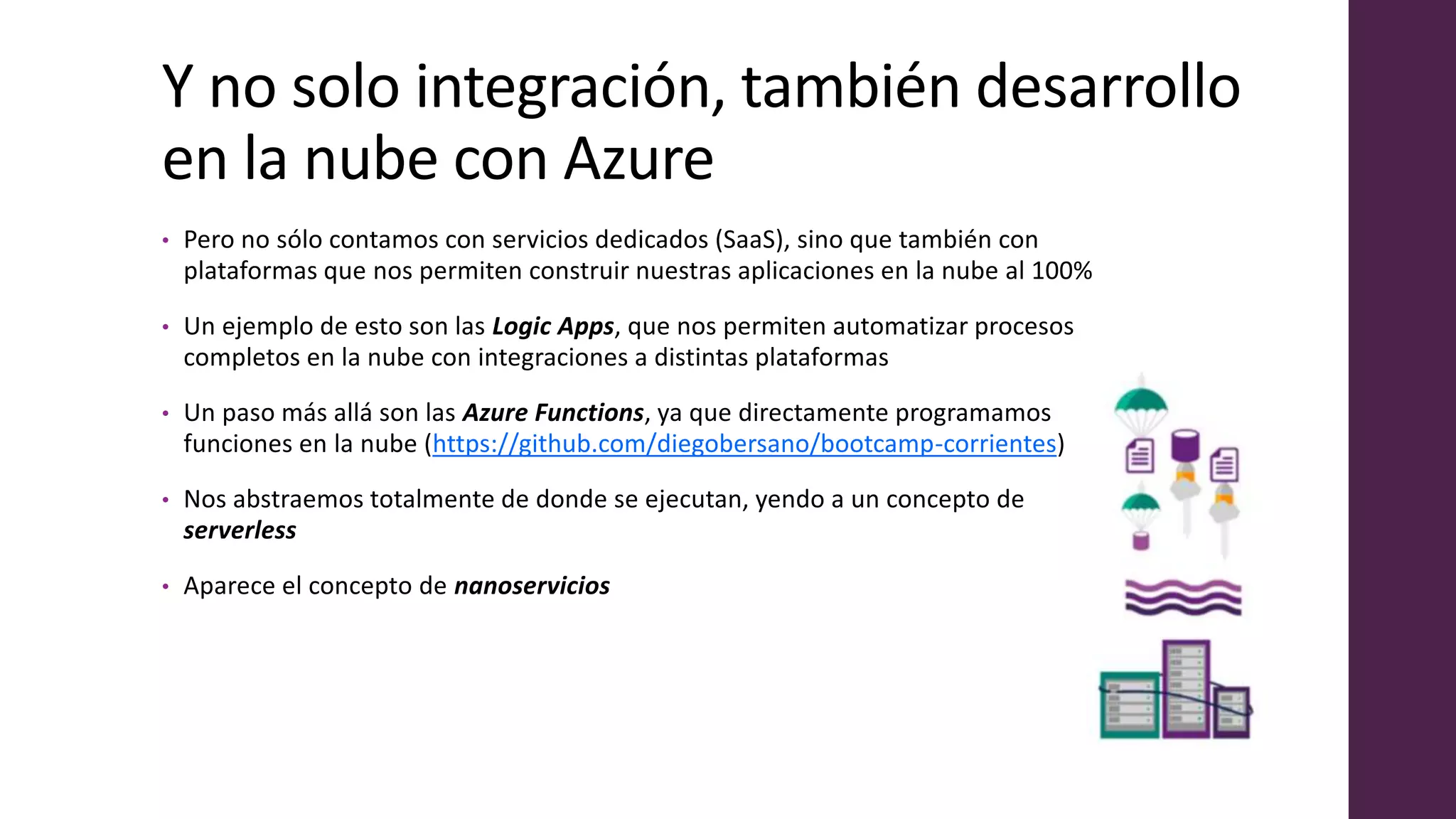 Y no solo integración, también desarrollo
en la nube con Azure
• Pero no sólo contamos con servicios dedicados (SaaS), sino que también con
plataformas que nos permiten construir nuestras aplicaciones en la nube al 100%
• Un ejemplo de esto son las Logic Apps, que nos permiten automatizar procesos
completos en la nube con integraciones a distintas plataformas
• Un paso más allá son las Azure Functions, ya que directamente programamos
funciones en la nube (https://github.com/diegobersano/bootcamp-corrientes)
• Nos abstraemos totalmente de donde se ejecutan, yendo a un concepto de
serverless
• Aparece el concepto de nanoservicios
 