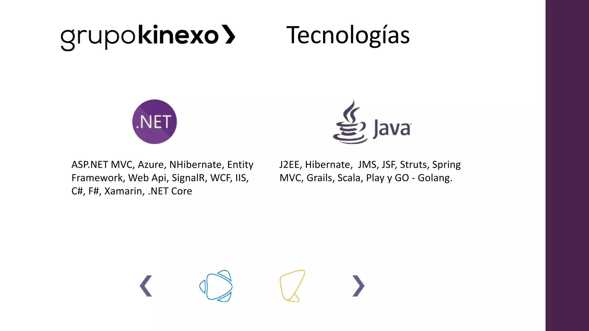 Tecnologías
J2EE, Hibernate, JMS, JSF, Struts, Spring
MVC, Grails, Scala, Play y GO - Golang.
ASP.NET MVC, Azure, NHibernate, Entity
Framework, Web Api, SignalR, WCF, IIS,
C#, F#, Xamarin, .NET Core
 
