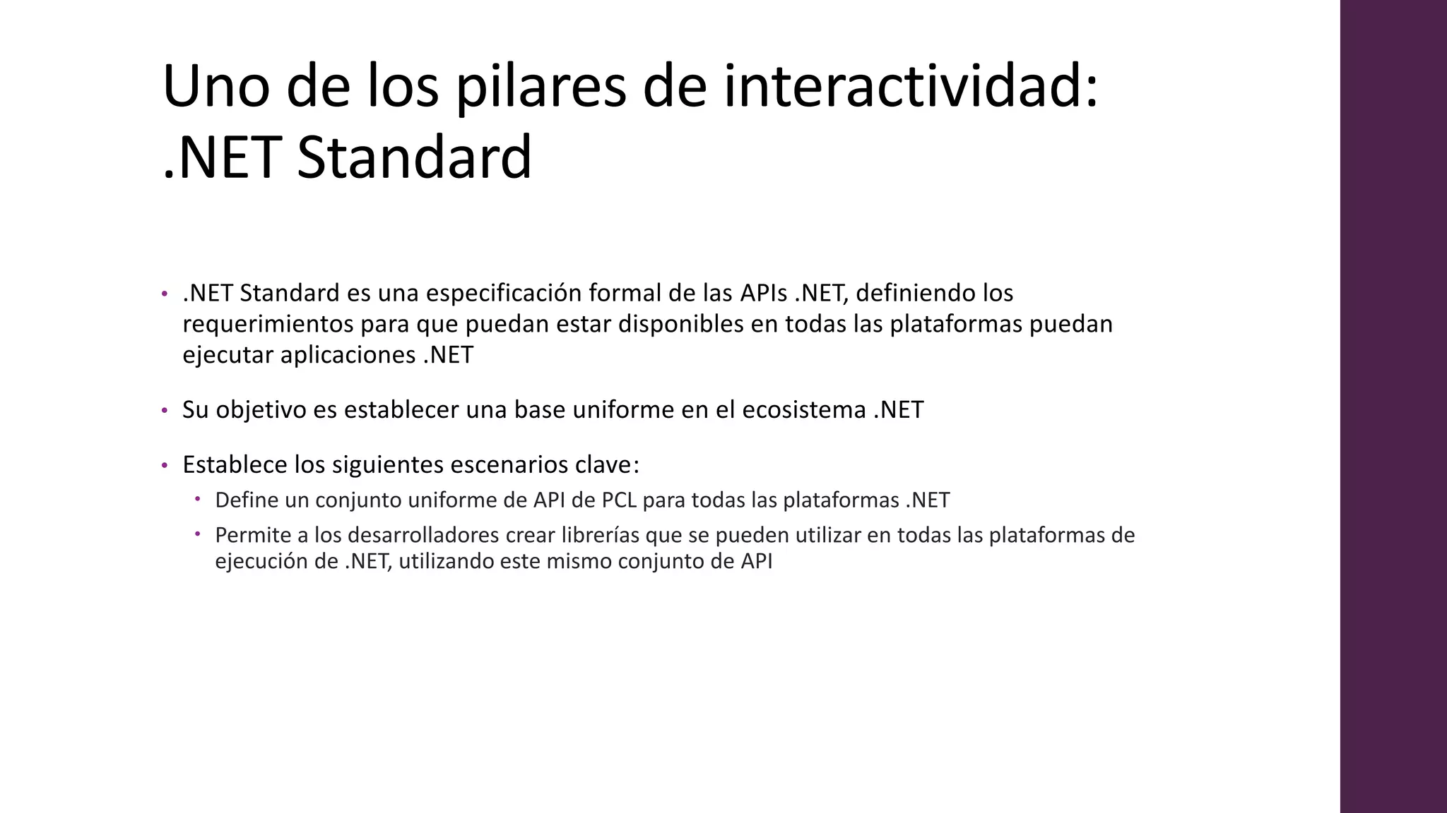 Uno de los pilares de interactividad:
.NET Standard
• .NET Standard es una especificación formal de las APIs .NET, definiendo los
requerimientos para que puedan estar disponibles en todas las plataformas puedan
ejecutar aplicaciones .NET
• Su objetivo es establecer una base uniforme en el ecosistema .NET
• Establece los siguientes escenarios clave:
 Define un conjunto uniforme de API de PCL para todas las plataformas .NET
 Permite a los desarrolladores crear librerías que se pueden utilizar en todas las plataformas de
ejecución de .NET, utilizando este mismo conjunto de API
 