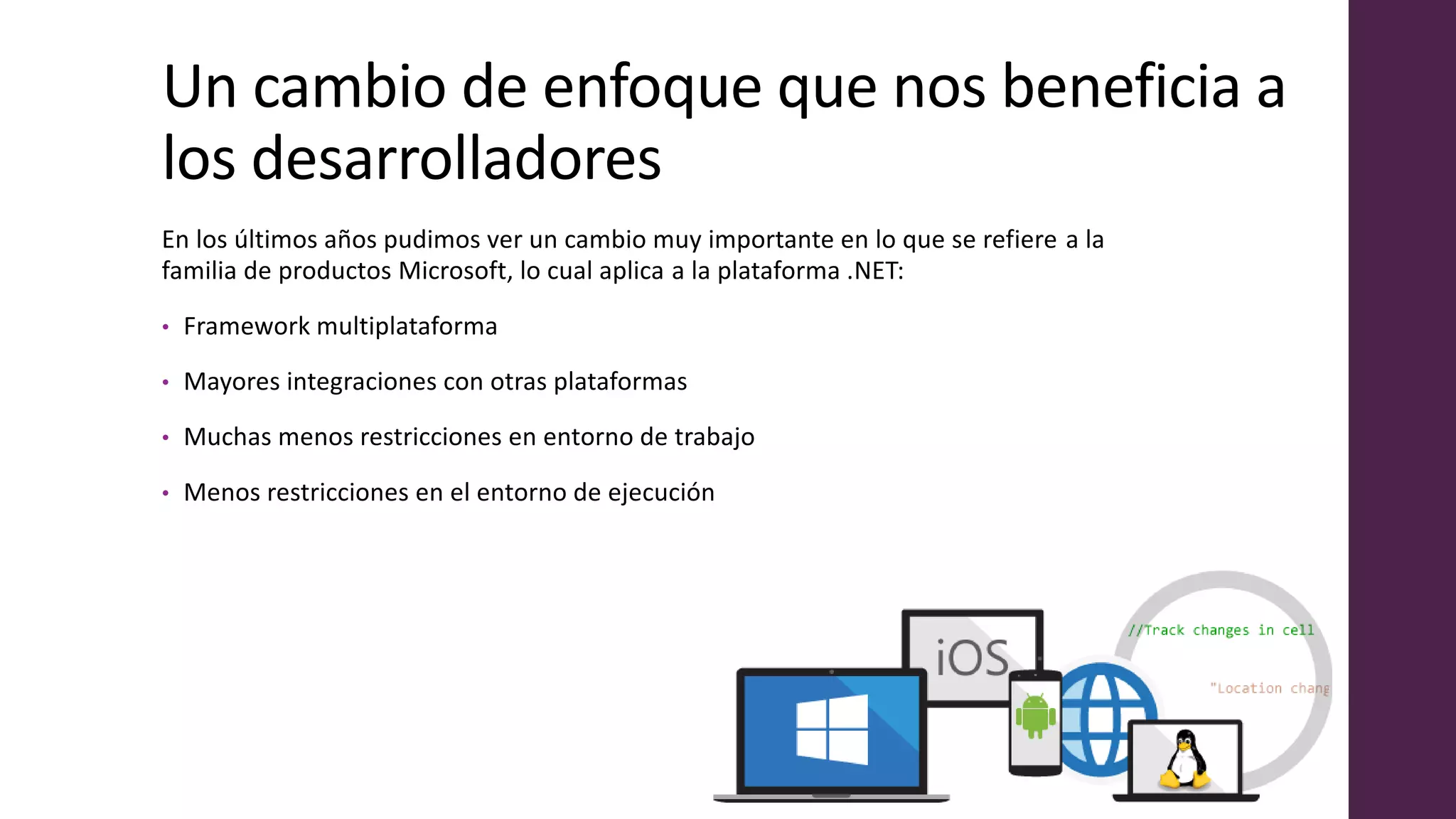 Un cambio de enfoque que nos beneficia a
los desarrolladores
En los últimos años pudimos ver un cambio muy importante en lo que se refiere a la
familia de productos Microsoft, lo cual aplica a la plataforma .NET:
• Framework multiplataforma
• Mayores integraciones con otras plataformas
• Muchas menos restricciones en entorno de trabajo
• Menos restricciones en el entorno de ejecución
 