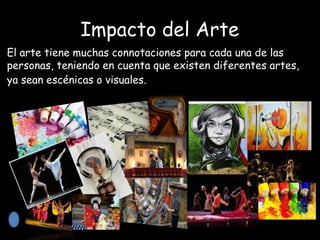 Impacto del Arte
El arte tiene muchas connotaciones para cada una de las
personas, teniendo en cuenta que existen diferentes artes,
ya sean escénicas o visuales.
 