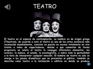 TEATRO
El teatro es el espacio de contemplación, su nombre es de origen griego
(Theatron), de acuerdo a esto el teatro es una de las artes escénicas más
reconocida mundialmente, consiste en puesta en escena totalmente en vivo
frente a miles de espectadores, debido a que comentan de forma
progresiva un relato al teatro lo conjugan diferentes elementos, los
actores, la música, el sonido, la escenografía, y sobre todo la gestualidad
a la hora de interpretar cualquier emoción. El nombre de teatro no solo se
otorga a las piezas dramáticas que se presentan al público, también se
describe como teatro a la instalación o edificio en donde se produce
dichas puestas en escenas.
 