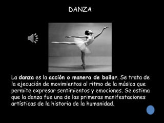 DANZA
La danza es la acción o manera de bailar. Se trata de
la ejecución de movimientos al ritmo de la música que
permite expresar sentimientos y emociones. Se estima
que la danza fue una de las primeras manifestaciones
artísticas de la historia de la humanidad.
 