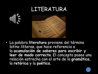 LITERATURA
• La palabra literatura proviene del término
latino litterae, que hace referencia a
la acumulación de saberes para escribir y
leer de modo correcto. El concepto posee una
relación estrecha con el arte de la gramática,
la retórica y la poética.
 