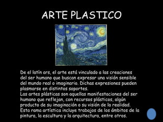 ARTE PLASTICO
De el latín ars, el arte está vinculado a las creaciones
del ser humano que buscan expresar una visión sensible
del mundo real o imaginario. Dichas expresiones pueden
plasmarse en distintos soportes.
Las artes plásticas son aquellas manifestaciones del ser
humano que reflejan, con recursos plásticos, algún
producto de su imaginación o su visión de la realidad.
Esta rama artística incluye trabajos de los ámbitos de la
pintura, la escultura y la arquitectura, entre otros.
 