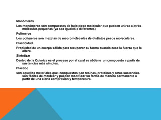 Monómeros
Los monómeros son compuestos de bajo peso molecular que pueden unirse a otras
moléculas pequeñas (ya sea iguales o diferentes)
Polímeros
Los polímeros son mezclas de macromoléculas de distintos pesos moleculares.
Elasticidad
Propiedad de un cuerpo sólido para recuperar su forma cuando cesa la fuerza que la
altera.
Sintetizar
Dentro de la Química es el proceso por el cual se obtiene un compuesto a partir de
sustancias más simples.
Plastico
son aquellos materiales que, compuestos por resinas, proteínas y otras sustancias,
son fáciles de moldear y pueden modificar su forma de manera permanente a
partir de una cierta compresión y temperatura.
 