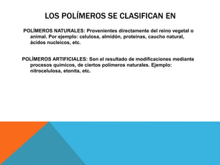 LOS POLÍMEROS SE CLASIFICAN EN
POLÍMEROS NATURALES: Provenientes directamente del reino vegetal o
animal. Por ejemplo: celulosa, almidón, proteínas, caucho natural,
ácidos nucleicos, etc.
POLÍMEROS ARTIFICIALES: Son el resultado de modificaciones mediante
procesos químicos, de ciertos polímeros naturales. Ejemplo:
nitrocelulosa, etonita, etc.
 