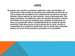 USOS
Se pueden usar cuando se necesiten materiales o bien muy flexibles, de
baja dureza o bien cuando se necesitan usar materiales económicos, ya
que la mayoría de los plásticos son relativamente económicos (aunque
también existen algunos de costo elevado, como el policarbonato). Con
alguna excepción, los plásticos suelen ser sencillos de obtener y fáciles
de modelar, por lo que son perfectos para métodos de producción en
serie, ya que permite reducir considerablemente los costos de ciertos
productos. Este último punto, el de la producción en serie, ha sido el
responsable de la amplísima distribución que ha tenido este compuesto
químico en un sin fin de procesos y productos en la actualidad.
 
