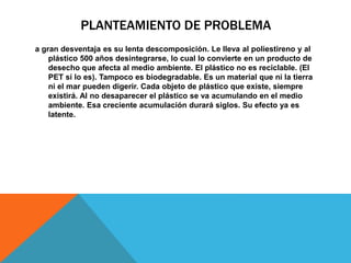 PLANTEAMIENTO DE PROBLEMA
a gran desventaja es su lenta descomposición. Le lleva al poliestireno y al
plástico 500 años desintegrarse, lo cual lo convierte en un producto de
desecho que afecta al medio ambiente. El plástico no es reciclable. (El
PET sí lo es). Tampoco es biodegradable. Es un material que ni la tierra
ni el mar pueden digerir. Cada objeto de plástico que existe, siempre
existirá. Al no desaparecer el plástico se va acumulando en el medio
ambiente. Esa creciente acumulación durará siglos. Su efecto ya es
latente.
 